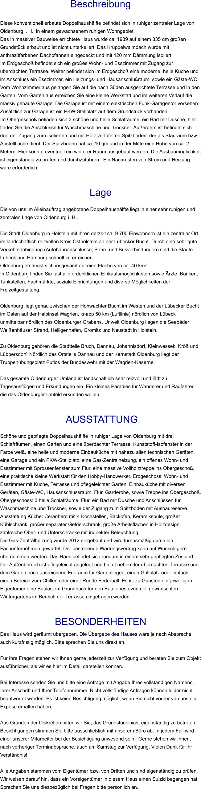 Beschreibung  Diese konventionell erbaute Doppelhaushälfte befindet sich in ruhiger zentraler Lage von Oldenburg i. H., in einem gewachsenem ruhigen Wohngebiet. Das in massiver Bauweise errichtete Haus wurde ca. 1989 auf einem 335 qm großen Grundstück erbaut und ist nicht unterkellert. Das Krüppelwalmdach wurde mit anthrazitfarbenen Dachpfannen eingedeckt und mit 120 mm Dämmung isoliert. Im Erdgeschoß befindet sich ein großes Wohn- und Esszimmer mit Zugang zur überdachten Terrasse. Weiter befindet sich im Erdgeschoß eine moderne, helle Küche und im Anschluss ein Esszimmer, ein Heizungs- und Hausanschlußraum, sowie ein Gäste-WC. Vom Wohnzimmer aus gelangen Sie auf die nach Süden ausgerichtete Terrasse und in den Garten. Vom Garten aus erreichen Sie eine kleine Werkstatt und im weiteren Verlauf die massiv gebaute Garage. Die Garage ist mit einem elektrischen Funk-Garagentor versehen. Zusätzlich zur Garage ist ein PKW-Stellplatz auf dem Grundstück vorhanden. Im Obergeschoß befinden sich 3 schöne und helle Schlafräume, ein Bad mit Dusche, hier finden Sie die Anschlüsse für Waschmaschine und Trockner. Außerdem ist befindet sich dort der Zugang zum isolierten und mit Holz vertäfelten Spitzboden, der als Stauraum bzw. Abstellfläche dient. Der Spitzboden hat ca. 10 qm und in der Mitte eine Höhe von ca. 2 Metern. Hier könnte eventuell ein weiterer Raum ausgebaut werden. Die Ausbaumöglichkeit ist eigenständig zu prüfen und durchzuführen.  Ein Nachrüsten von Strom und Heizung wäre erforderlich.   Lage  Die von uns im Alleinauftrag angebotene Doppelhaushälfte liegt in einer sehr ruhigen und zentralen Lage von Oldenburg i. H..  Die Stadt Oldenburg in Holstein mit ihren derzeit ca. 9.700 Einwohnern ist ein zentraler Ort im landschaftlich reizvollen Kreis Ostholstein an der Lübecker Bucht. Durch eine sehr gute Verkehrsanbindung (Autobahnanschlüsse, Bahn- und Busverbindungen) sind die Städte Lübeck und Hamburg schnell zu erreichen. Oldenburg erstreckt sich insgesamt auf eine Fläche von ca. 40 km². In Oldenburg finden Sie fast alle erdenklichen Einkaufsmöglichkeiten sowie Ärzte, Banken, Tankstellen, Fachmärkte, soziale Einrichtungen und diverse Möglichkeiten der Freizeitgestaltung.  Oldenburg liegt genau zwischen der Hohwachter Bucht im Westen und der Lübecker Bucht im Osten auf der Halbinsel Wagrien, knapp 50 km (Luftlinie) nördlich von Lübeck unmittelbar nördlich des Oldenburger Grabens. Unweit Oldenburg liegen die Seebäder Weißenhäuser Strand, Heiligenhafen, Grömitz und Neustadt in Holstein.  Zu Oldenburg gehören die Stadtteile Bruch, Dannau, Johannisdorf, Kleinwessek, Kröß und Lübbersdorf. Nördlich des Ortsteils Dannau und der Kernstadt Oldenburg liegt der Truppenübungsplatz Putlos der Bundeswehr mit der Wagrien-Kaserne.  Das gesamte Oldenburger Umland ist landschaftlich sehr reizvoll und lädt zu Tagesausflügen und Erkundungen ein. Ein kleines Paradies für Wanderer und Radfahrer, die das Oldenburger Umfeld erkunden wollen.    AUSSTATTUNG Schöne und gepflegte Doppelhaushälfte in ruhiger Lage von Oldenburg mit drei Schlafräumen, einen Garten und eine überdachter Terrasse, Kunststoff-Isofenster in der Farbe weiß, eine helle und moderne Einbauküche mit nahezu allen technischen Geräten, eine Garage und ein PKW-Stellplatz, eine Gas-Zentralheizung, ein offenes Wohn- und Esszimmer mit Sprossenfenster zum Flur, eine massive Vollholztreppe ins Obergeschoß, eine praktische kleine Werkstatt für den Hobby-Handwerker. Erdgeschoss: Wohn- und Esszimmer mit Küche, Terrasse und pflegeleichter Garten, Einbauküche mit diversen Geräten, Gäste-WC, Hausanschlussraum, Flur, Garderobe, sowie Treppe ins Obergeschoß. Obergeschoss: 3 helle Schlafräume, Flur, ein Bad mit Dusche und Anschlüssen für Waschmaschine und Trockner, sowie der Zugang zum Spitzboden mit Ausbaureserve. Ausstattung Küche: Ceranherd mit 4 Kochstellen, Backofen, Keramikspüle, großer Kühlschrank, großer separater Gefrierschrank, große Arbeitsflächen in Holzdesign, zahlreiche Ober- und Unterschränke mit indirekter Beleuchtung. Die Gas-Zentralheizung wurde 2012 eingebaut und wird turnusmäßig durch ein Fachunternehmen gewartet. Der bestehende Wartungsvertrag kann auf Wunsch gern übernommen werden. Das Haus befindet sich rundum in einem sehr gepflegten Zustand. Der Außenbereich ist pflegeleicht angelegt und bietet neben der überdachten Terrasse und dem Garten noch ausreichend Freiraum für Gartenliegen, einen Grillplatz oder einfach einen Bereich zum Chillen oder einer Runde Federball. Es ist zu Gunsten der jeweiligen Eigentümer eine Baulast im Grundbuch für den Bau eines eventuell gewünschten Wintergartens im Bereich der Terrasse eingetragen worden.   BESONDERHEITEN Das Haus wird geräumt übergeben. Die Übergabe des Hauses wäre je nach Absprache auch kurzfristig möglich. Bitte sprechen Sie uns direkt an.  Für Ihre Fragen stehen wir Ihnen gerne jederzeit zur Verfügung und beraten Sie zum Objekt ausführlicher, als wir es hier im Detail darstellen können.  Bei Interesse senden Sie uns bitte eine Anfrage mit Angabe Ihres vollständigen Namens, Ihrer Anschrift und Ihrer Telefonnummer. Nicht vollständige Anfragen können leider nicht beantwortet werden. Es ist keine Besichtigung möglich, wenn Sie nicht vorher von uns ein Expose erhalten haben.  Aus Gründen der Diskretion bitten wir Sie, das Grundstück nicht eigenständig zu betreten. Besichtigungen stimmen Sie bitte ausschließlich mit unserem Büro ab. In jedem Fall wird einer unserer Mitarbeiter bei der Besichtigung anwesend sein.  Gerne stehen wir Ihnen, nach vorheriger Terminabsprache, auch am Samstag zur Verfügung. Vielen Dank für Ihr Verständnis!  Alle Angaben stammen vom Eigentümer bzw. von Dritten und sind eigenständig zu prüfen. Wir weisen darauf hin, dass ein Voreigentümer in diesem Haus einen Suizid begangen hat. Sprechen Sie uns diesbezüglich bei Fragen bitte persönlich an.