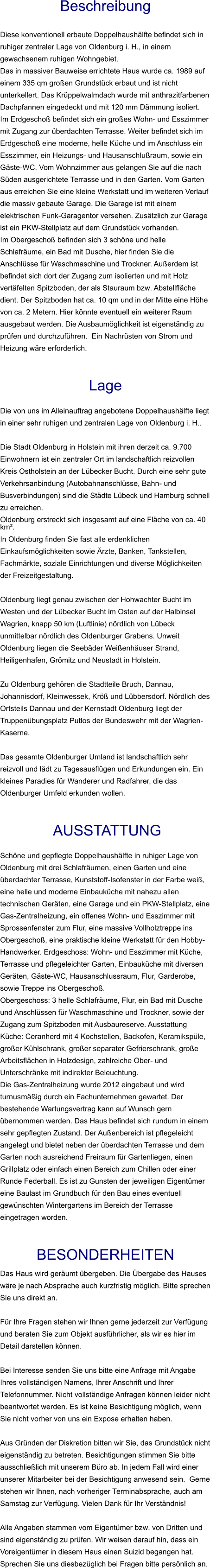 Beschreibung  Diese konventionell erbaute Doppelhaushälfte befindet sich in ruhiger zentraler Lage von Oldenburg i. H., in einem gewachsenem ruhigen Wohngebiet. Das in massiver Bauweise errichtete Haus wurde ca. 1989 auf einem 335 qm großen Grundstück erbaut und ist nicht unterkellert. Das Krüppelwalmdach wurde mit anthrazitfarbenen Dachpfannen eingedeckt und mit 120 mm Dämmung isoliert. Im Erdgeschoß befindet sich ein großes Wohn- und Esszimmer mit Zugang zur überdachten Terrasse. Weiter befindet sich im Erdgeschoß eine moderne, helle Küche und im Anschluss ein Esszimmer, ein Heizungs- und Hausanschlußraum, sowie ein Gäste-WC. Vom Wohnzimmer aus gelangen Sie auf die nach Süden ausgerichtete Terrasse und in den Garten. Vom Garten aus erreichen Sie eine kleine Werkstatt und im weiteren Verlauf die massiv gebaute Garage. Die Garage ist mit einem elektrischen Funk-Garagentor versehen. Zusätzlich zur Garage ist ein PKW-Stellplatz auf dem Grundstück vorhanden. Im Obergeschoß befinden sich 3 schöne und helle Schlafräume, ein Bad mit Dusche, hier finden Sie die Anschlüsse für Waschmaschine und Trockner. Außerdem ist befindet sich dort der Zugang zum isolierten und mit Holz vertäfelten Spitzboden, der als Stauraum bzw. Abstellfläche dient. Der Spitzboden hat ca. 10 qm und in der Mitte eine Höhe von ca. 2 Metern. Hier könnte eventuell ein weiterer Raum ausgebaut werden. Die Ausbaumöglichkeit ist eigenständig zu prüfen und durchzuführen.  Ein Nachrüsten von Strom und Heizung wäre erforderlich.   Lage  Die von uns im Alleinauftrag angebotene Doppelhaushälfte liegt in einer sehr ruhigen und zentralen Lage von Oldenburg i. H..  Die Stadt Oldenburg in Holstein mit ihren derzeit ca. 9.700 Einwohnern ist ein zentraler Ort im landschaftlich reizvollen Kreis Ostholstein an der Lübecker Bucht. Durch eine sehr gute Verkehrsanbindung (Autobahnanschlüsse, Bahn- und Busverbindungen) sind die Städte Lübeck und Hamburg schnell zu erreichen. Oldenburg erstreckt sich insgesamt auf eine Fläche von ca. 40 km². In Oldenburg finden Sie fast alle erdenklichen Einkaufsmöglichkeiten sowie Ärzte, Banken, Tankstellen, Fachmärkte, soziale Einrichtungen und diverse Möglichkeiten der Freizeitgestaltung.  Oldenburg liegt genau zwischen der Hohwachter Bucht im Westen und der Lübecker Bucht im Osten auf der Halbinsel Wagrien, knapp 50 km (Luftlinie) nördlich von Lübeck unmittelbar nördlich des Oldenburger Grabens. Unweit Oldenburg liegen die Seebäder Weißenhäuser Strand, Heiligenhafen, Grömitz und Neustadt in Holstein.  Zu Oldenburg gehören die Stadtteile Bruch, Dannau, Johannisdorf, Kleinwessek, Kröß und Lübbersdorf. Nördlich des Ortsteils Dannau und der Kernstadt Oldenburg liegt der Truppenübungsplatz Putlos der Bundeswehr mit der Wagrien-Kaserne.  Das gesamte Oldenburger Umland ist landschaftlich sehr reizvoll und lädt zu Tagesausflügen und Erkundungen ein. Ein kleines Paradies für Wanderer und Radfahrer, die das Oldenburger Umfeld erkunden wollen.    AUSSTATTUNG Schöne und gepflegte Doppelhaushälfte in ruhiger Lage von Oldenburg mit drei Schlafräumen, einen Garten und eine überdachter Terrasse, Kunststoff-Isofenster in der Farbe weiß, eine helle und moderne Einbauküche mit nahezu allen technischen Geräten, eine Garage und ein PKW-Stellplatz, eine Gas-Zentralheizung, ein offenes Wohn- und Esszimmer mit Sprossenfenster zum Flur, eine massive Vollholztreppe ins Obergeschoß, eine praktische kleine Werkstatt für den Hobby-Handwerker. Erdgeschoss: Wohn- und Esszimmer mit Küche, Terrasse und pflegeleichter Garten, Einbauküche mit diversen Geräten, Gäste-WC, Hausanschlussraum, Flur, Garderobe, sowie Treppe ins Obergeschoß. Obergeschoss: 3 helle Schlafräume, Flur, ein Bad mit Dusche und Anschlüssen für Waschmaschine und Trockner, sowie der Zugang zum Spitzboden mit Ausbaureserve. Ausstattung Küche: Ceranherd mit 4 Kochstellen, Backofen, Keramikspüle, großer Kühlschrank, großer separater Gefrierschrank, große Arbeitsflächen in Holzdesign, zahlreiche Ober- und Unterschränke mit indirekter Beleuchtung. Die Gas-Zentralheizung wurde 2012 eingebaut und wird turnusmäßig durch ein Fachunternehmen gewartet. Der bestehende Wartungsvertrag kann auf Wunsch gern übernommen werden. Das Haus befindet sich rundum in einem sehr gepflegten Zustand. Der Außenbereich ist pflegeleicht angelegt und bietet neben der überdachten Terrasse und dem Garten noch ausreichend Freiraum für Gartenliegen, einen Grillplatz oder einfach einen Bereich zum Chillen oder einer Runde Federball. Es ist zu Gunsten der jeweiligen Eigentümer eine Baulast im Grundbuch für den Bau eines eventuell gewünschten Wintergartens im Bereich der Terrasse eingetragen worden.   BESONDERHEITEN Das Haus wird geräumt übergeben. Die Übergabe des Hauses wäre je nach Absprache auch kurzfristig möglich. Bitte sprechen Sie uns direkt an.  Für Ihre Fragen stehen wir Ihnen gerne jederzeit zur Verfügung und beraten Sie zum Objekt ausführlicher, als wir es hier im Detail darstellen können.  Bei Interesse senden Sie uns bitte eine Anfrage mit Angabe Ihres vollständigen Namens, Ihrer Anschrift und Ihrer Telefonnummer. Nicht vollständige Anfragen können leider nicht beantwortet werden. Es ist keine Besichtigung möglich, wenn Sie nicht vorher von uns ein Expose erhalten haben.  Aus Gründen der Diskretion bitten wir Sie, das Grundstück nicht eigenständig zu betreten. Besichtigungen stimmen Sie bitte ausschließlich mit unserem Büro ab. In jedem Fall wird einer unserer Mitarbeiter bei der Besichtigung anwesend sein.  Gerne stehen wir Ihnen, nach vorheriger Terminabsprache, auch am Samstag zur Verfügung. Vielen Dank für Ihr Verständnis!  Alle Angaben stammen vom Eigentümer bzw. von Dritten und sind eigenständig zu prüfen. Wir weisen darauf hin, dass ein Voreigentümer in diesem Haus einen Suizid begangen hat. Sprechen Sie uns diesbezüglich bei Fragen bitte persönlich an.